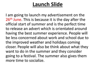 Launch Slide
I am going to launch my advertisement on the
26th June. This is because it is the day after the
official start of summer and is the perfect time
to release an advert which is orientated around
having the best summer experience. People will
be less concerned about work and school due to
the improved weather and holidays coming
closer. People will also be think about what they
want to do in the summer and they consider
going to a festival. The summer also gives them
more time to socialize.
 