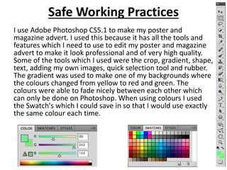 Safe Working Practices
I use Adobe Photoshop CS5.1 to make my poster and
magazine advert. I used this because it has all the tools and
features which I need to use to edit my poster and magazine
advert to make it look professional and of very high quality.
Some of the tools which I used were the crop, gradient, shape,
text, adding my own images, quick selection tool and rubber.
The gradient was used to make one of my backgrounds where
the colours changed from yellow to red and green. The
colours were able to fade nicely between each other which
can only be done on Photoshop. When using colours I used
the Swatch's which I could save in so that I would use exactly
the same colour each time.
 
