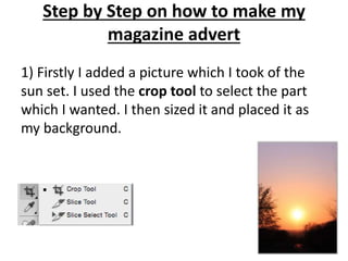 Step by Step on how to make my
magazine advert
1) Firstly I added a picture which I took of the
sun set. I used the crop tool to select the part
which I wanted. I then sized it and placed it as
my background.
 