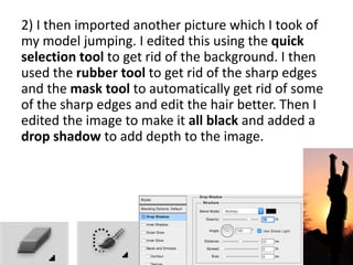 2) I then imported another picture which I took of
my model jumping. I edited this using the quick
selection tool to get rid of the background. I then
used the rubber tool to get rid of the sharp edges
and the mask tool to automatically get rid of some
of the sharp edges and edit the hair better. Then I
edited the image to make it all black and added a
drop shadow to add depth to the image.
 