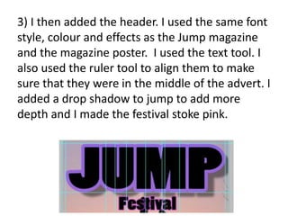 3) I then added the header. I used the same font
style, colour and effects as the Jump magazine
and the magazine poster. I used the text tool. I
also used the ruler tool to align them to make
sure that they were in the middle of the advert. I
added a drop shadow to jump to add more
depth and I made the festival stoke pink.
 