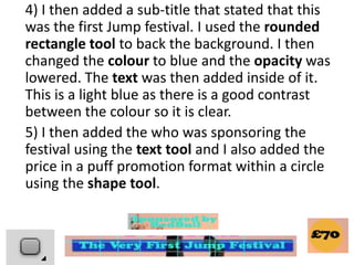 4) I then added a sub-title that stated that this
was the first Jump festival. I used the rounded
rectangle tool to back the background. I then
changed the colour to blue and the opacity was
lowered. The text was then added inside of it.
This is a light blue as there is a good contrast
between the colour so it is clear.
5) I then added the who was sponsoring the
festival using the text tool and I also added the
price in a puff promotion format within a circle
using the shape tool.
 