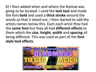 6) I then added when and where the festival was
going to be located. I used the text tool and made
the font bold and used a thick stroke around the
words so that it stood out. I then started to add the
artists names below this. Each each artist they had
the same font but they all had different effects to
them which the size, height, width and spacing all
being different. This was used as part of the font
style tool effects.
 