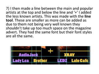 7) I then made a line between the main and popular
artists at the top and below the line and ‘+’ I added
the less known artists. This was made with the line
tool. These are smaller as more can be added as
due to them not being very well known they
shouldn’t take up too much space on the magazine
advert. They had the same font but their font styles
are all the same.
 