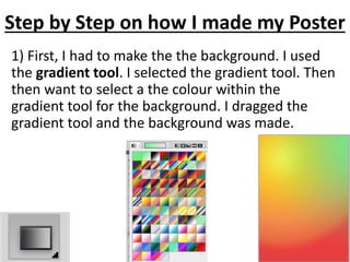 Step by Step on how I made my Poster
1) First, I had to make the the background. I used
the gradient tool. I selected the gradient tool. Then
then want to select a the colour within the
gradient tool for the background. I dragged the
gradient tool and the background was made.
 