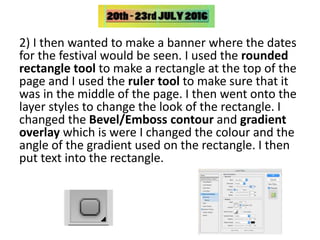 2) I then wanted to make a banner where the dates
for the festival would be seen. I used the rounded
rectangle tool to make a rectangle at the top of the
page and I used the ruler tool to make sure that it
was in the middle of the page. I then went onto the
layer styles to change the look of the rectangle. I
changed the Bevel/Emboss contour and gradient
overlay which is were I changed the colour and the
angle of the gradient used on the rectangle. I then
put text into the rectangle.
 