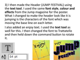 3) I then made the Header (JUMP FESTIVAL) using
the text tool. I used the same font style, colour and
effects from the Jump magazine for the poster.
What I changed to make the header look like it is
jumping is the characters of the font which was
moving the base line on each letter.
I also added an enjoy text. I used the text tool as
well for this. I then changed the font to Trattatello
and then held down the command button to rotate
it.
 