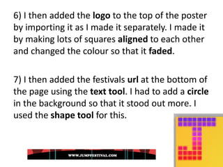 6) I then added the logo to the top of the poster
by importing it as I made it separately. I made it
by making lots of squares aligned to each other
and changed the colour so that it faded.
7) I then added the festivals url at the bottom of
the page using the text tool. I had to add a circle
in the background so that it stood out more. I
used the shape tool for this.
 