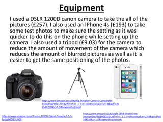 Equipment
I used a DSLR 1200D canon camera to take the all of the
pictures (£257). I also used an IPhone 4s (£193) to take
some test photos to make sure the setting as it was
quicker to do this on the phone while setting up the
camera. I also used a tripod (£9.03) for the camera to
reduce the amount of movement of the camera which
reduces the amount of blurred pictures as well as it is
easier to get the same positioning of the photos.
https://www.amazon.co.uk/Canon-1200D-Digital-Camera-3-5-5-
6/dp/B00IE3UR08
https://www.amazon.co.uk/Apple-16GB-iPhone-Free-
Smartphone/dp/B0062ZFSCM/ref=sr_1_7?s=electronics&ie=UTF8&qid=1466
584538&sr=1-7&keywords=iphone+4s
https://www.amazon.co.uk/Konig-Traveller-Camera-Camcorder-
Tripod/dp/B0017PEBZW/ref=sr_1_9?s=electronics&ie=UTF8&qid=146
6584700&sr=1-9&keywords=tripod
 