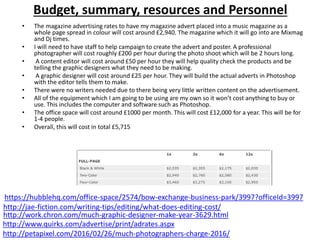 Budget, summary, resources and Personnel
• The magazine advertising rates to have my magazine advert placed into a music magazine as a
whole page spread in colour will cost around £2,940. The magazine which it will go into are Mixmag
and Dj times.
• I will need to have staff to help campaign to create the advert and poster. A professional
photographer will cost roughly £200 per hour during the photo shoot which will be 2 hours long.
• A content editor will cost around £50 per hour they will help quality check the products and be
telling the graphic designers what they need to be making.
• A graphic designer will cost around £25 per hour. They will build the actual adverts in Photoshop
with the editor tells them to make.
• There were no writers needed due to there being very little written content on the advertisement.
• All of the equipment which I am going to be using are my own so it won’t cost anything to buy or
use. This includes the computer and software such as Photoshop.
• The office space will cost around £1000 per month. This will cost £12,000 for a year. This will be for
1-4 people.
• Overall, this will cost in total £5,715
http://www.quirks.com/advertise/print/adrates.aspx
http://petapixel.com/2016/02/26/much-photographers-charge-2016/
http://work.chron.com/much-graphic-designer-make-year-3629.html
http://jae-fiction.com/writing-tips/editing/what-does-editing-cost/
https://hubblehq.com/office-space/2574/bow-exchange-business-park/3997?officeId=3997
 