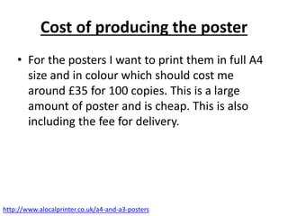 Cost of producing the poster
• For the posters I want to print them in full A4
size and in colour which should cost me
around £35 for 100 copies. This is a large
amount of poster and is cheap. This is also
including the fee for delivery.
http://www.alocalprinter.co.uk/a4-and-a3-posters
 