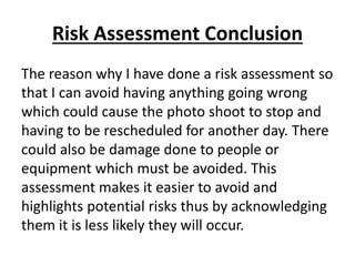 Risk Assessment Conclusion
The reason why I have done a risk assessment so
that I can avoid having anything going wrong
which could cause the photo shoot to stop and
having to be rescheduled for another day. There
could also be damage done to people or
equipment which must be avoided. This
assessment makes it easier to avoid and
highlights potential risks thus by acknowledging
them it is less likely they will occur.
 