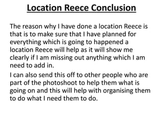 Location Reece Conclusion
The reason why I have done a location Reece is
that is to make sure that I have planned for
everything which is going to happened a
location Reece will help as it will show me
clearly if I am missing out anything which I am
need to add in.
I can also send this off to other people who are
part of the photoshoot to help them what is
going on and this will help with organising them
to do what I need them to do.
 