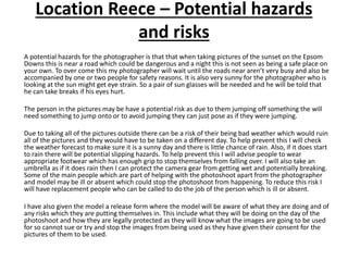Location Reece – Potential hazards
and risks
A potential hazards for the photographer is that that when taking pictures of the sunset on the Epsom
Downs this is near a road which could be dangerous and a night this is not seen as being a safe place on
your own. To over come this my photographer will wait until the roads near aren’t very busy and also be
accompanied by one or two people for safety reasons. It is also very sunny for the photographer who is
looking at the sun might get eye strain. So a pair of sun glasses will be needed and he will be told that
he can take breaks if his eyes hurt.
The person in the pictures may be have a potential risk as due to them jumping off something the will
need something to jump onto or to avoid jumping they can just pose as if they were jumping.
Due to taking all of the pictures outside there can be a risk of their being bad weather which would ruin
all of the pictures and they would have to be taken on a different day. To help prevent this I will check
the weather forecast to make sure it is a sunny day and there is little chance of rain. Also, if it does start
to rain there will be potential slipping hazards. To help prevent this I will advise people to wear
appropriate footwear which has enough grip to stop themselves from falling over. I will also take an
umbrella as if it does rain then I can protect the camera gear from getting wet and potentially breaking.
Some of the main people which are part of helping with the photoshoot apart from the photographer
and model may be ill or absent which could stop the photoshoot from happening. To reduce this risk I
will have replacement people who can be called to do the job of the person which is ill or absent.
I have also given the model a release form where the model will be aware of what they are doing and of
any risks which they are putting themselves in. This include what they will be doing on the day of the
photoshoot and how they are legally protected as they will know what the images are going to be used
for so cannot sue or try and stop the images from being used as they have given their consent for the
pictures of them to be used.
 