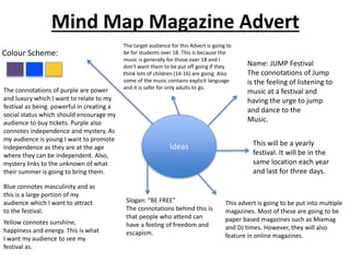 Mind Map Magazine Advert
Ideas
Colour Scheme:
The target audience for this Advert is going to
be for students over 18. This is because the
music is generally for those over 18 and I
don’t want them to be put off going if they
think lots of children (14-16) are going. Also
some of the music contains explicit language
and it is safer for only adults to go.
Name: JUMP Festival
The connotations of Jump
is the feeling of listening to
music at a festival and
having the urge to jump
and dance to the
Music.
This will be a yearly
festival. It will be in the
same location each year
and last for three days.
Slogan: “BE FREE”
The connotations behind this is
that people who attend can
have a feeling of freedom and
escapism.
This advert is going to be put into multiple
magazines. Most of these are going to be
paper based magazines such as Mixmag
and DJ times. However, they will also
feature in online magazines.
The connotations of purple are power
and luxury which I want to relate to my
festival as being powerful in creating a
social status which should encourage my
audience to buy tickets. Purple also
connotes independence and mystery. As
my audience is young I want to promote
independence as they are at the age
where they can be independent. Also,
mystery links to the unknown of what
their summer is going to bring them.
Blue connotes masculinity and as
this is a large portion of my
audience which I want to attract
to the festival.
Yellow connotes sunshine,
happiness and energy. This is what
I want my audience to see my
festival as.
 