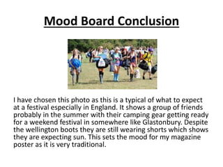 Mood Board Conclusion
I have chosen this photo as this is a typical of what to expect
at a festival especially in England. It shows a group of friends
probably in the summer with their camping gear getting ready
for a weekend festival in somewhere like Glastonbury. Despite
the wellington boots they are still wearing shorts which shows
they are expecting sun. This sets the mood for my magazine
poster as it is very traditional.
 