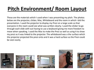 Pitch Environment/ Room Layout
These are the materials which I used when I was presenting my pitch. The photos
below are the projector, clicker, Mac, Whiteboard and the room in which I did the
presentation. I used the projector to display my Prezi on a large scale so that
everyone in the room could see what was written clearly. I used the clicker to go
through each slide with out having to use a keyboard giving me more freedom to
move when speaking. I used the Mac to make the Prezi as well as using it to show
my prezi as it was linked to the projector. The whiteboard was a the surface which
the projector projected the prezi onto and it was a hard surface so the Prezi could
be seen easily.
 