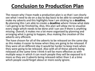 Conclusion to Production Plan
The reason why I have made a production plan is so that I can clearly
see what I need to do on a day to day basis to be able to complete and
make my adverts and this highlights how I am sticking to a deadline.
By planning this I am able to create a deadline where I know what date
I am going to be finished by. Also, this plan will allow me to visualize
every stage which needs to be done and I can see if there is anything
missing. Overall, it makes me a lot more organized by planning and
arranging what is going to happen, thus making the creation of the
adverts very efficient.
The have chosen for all of the adverts to be released on the same day
as this makes it easier to know when they are going to be released. If
they were all on different day it would be harder to keep track when
they were going to be released. Also with all of these adverts being
released at the same time I think it will be more effective as with
multiple ways in which it can reach people they will be exposed to it
more as they are 3 adverts being released rather than 1 at a time
which people could forget about or more easily ignore.
 