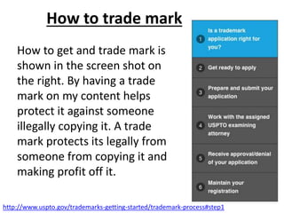 How to trade mark
How to get and trade mark is
shown in the screen shot on
the right. By having a trade
mark on my content helps
protect it against someone
illegally copying it. A trade
mark protects its legally from
someone from copying it and
making profit off it.
http://www.uspto.gov/trademarks-getting-started/trademark-process#step1
 