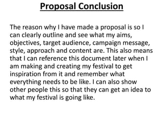Proposal Conclusion
The reason why I have made a proposal is so I
can clearly outline and see what my aims,
objectives, target audience, campaign message,
style, approach and content are. This also means
that I can reference this document later when I
am making and creating my festival to get
inspiration from it and remember what
everything needs to be like. I can also show
other people this so that they can get an idea to
what my festival is going like.
 