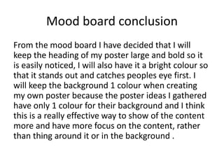 Mood board conclusion
From the mood board I have decided that I will
keep the heading of my poster large and bold so it
is easily noticed, I will also have it a bright colour so
that it stands out and catches peoples eye first. I
will keep the background 1 colour when creating
my own poster because the poster ideas I gathered
have only 1 colour for their background and I think
this is a really effective way to show of the content
more and have more focus on the content, rather
than thing around it or in the background .
 