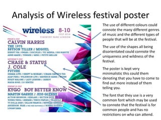 Analysis of Wireless festival poster
The use of different colours could
connote the many different genres
of music and the different types of
people that will be at the festival.
The use of the shapes all being
disorientated could connote the
uniqueness and wildness of the
festival.
The poster is kept very
minimalistic this could them
denoting that you have to come to
find out more instead of them
telling you.
The font that they use is a very
common font which may be used
to connote that the festival is for
common people and has no
restrictions on who can attend.
 