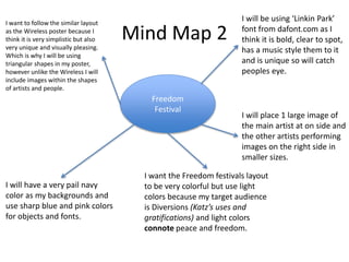 Mind Map 2
Freedom
Festival
I will be using ‘Linkin Park’
font from dafont.com as I
think it is bold, clear to spot,
has a music style them to it
and is unique so will catch
peoples eye.
I want to follow the similar layout
as the Wireless poster because I
think it is very simplistic but also
very unique and visually pleasing.
Which is why I will be using
triangular shapes in my poster,
however unlike the Wireless I will
include images within the shapes
of artists and people.
I will have a very pail navy
color as my backgrounds and
use sharp blue and pink colors
for objects and fonts.
I will place 1 large image of
the main artist at on side and
the other artists performing
images on the right side in
smaller sizes.
I want the Freedom festivals layout
to be very colorful but use light
colors because my target audience
is Diversions (Katz’s uses and
gratifications) and light colors
connote peace and freedom.
 