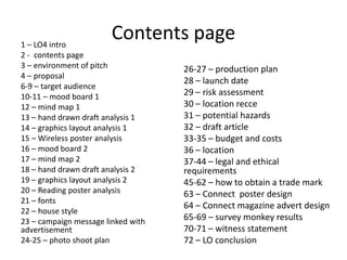 Contents page1 – LO4 intro
2 - contents page
3 – environment of pitch
4 – proposal
6-9 – target audience
10-11 – mood board 1
12 – mind map 1
13 – hand drawn draft analysis 1
14 – graphics layout analysis 1
15 – Wireless poster analysis
16 – mood board 2
17 – mind map 2
18 – hand drawn draft analysis 2
19 – graphics layout analysis 2
20 – Reading poster analysis
21 – fonts
22 – house style
23 – campaign message linked with
advertisement
24-25 – photo shoot plan
26-27 – production plan
28 – launch date
29 – risk assessment
30 – location recce
31 – potential hazards
32 – draft article
33-35 – budget and costs
36 – location
37-44 – legal and ethical
requirements
45-62 – how to obtain a trade mark
63 – Connect poster design
64 – Connect magazine advert design
65-69 – survey monkey results
70-71 – witness statement
72 – LO conclusion
 