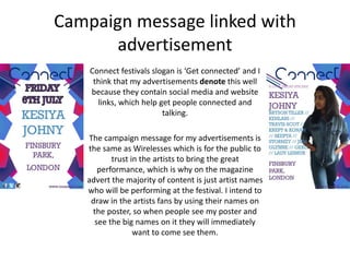 Campaign message linked with
advertisement
Connect festivals slogan is ‘Get connected’ and I
think that my advertisements denote this well
because they contain social media and website
links, which help get people connected and
talking.
The campaign message for my advertisements is
the same as Wirelesses which is for the public to
trust in the artists to bring the great
performance, which is why on the magazine
advert the majority of content is just artist names
who will be performing at the festival. I intend to
draw in the artists fans by using their names on
the poster, so when people see my poster and
see the big names on it they will immediately
want to come see them.
 