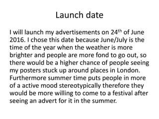 Launch date
I will launch my advertisements on 24th of June
2016. I chose this date because June/July is the
time of the year when the weather is more
brighter and people are more fond to go out, so
there would be a higher chance of people seeing
my posters stuck up around places in London.
Furthermore summer time puts people in more
of a active mood stereotypically therefore they
would be more willing to come to a festival after
seeing an advert for it in the summer.
 
