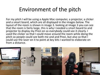 Environment of the pitch
For my pitch I will be using a Apple Mac computer, a projector, a clicker
and a smart board, which are all displayed in the images below. The
layout of the room is shown in image 3. looking at image 3 you can see
that the room is fairly large, this is why I needed a smart board to and
projector to display my Prezi on so everybody could see it clearly. I
used the clicker so that I could move around the room while doing the
pitch so people could see both me and and Prezi, but also so that I
could use the laser on it to point at key bits I wanted to elaborate on
from a distance.
 