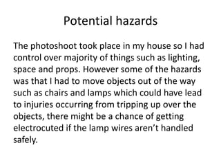 Potential hazards
The photoshoot took place in my house so I had
control over majority of things such as lighting,
space and props. However some of the hazards
was that I had to move objects out of the way
such as chairs and lamps which could have lead
to injuries occurring from tripping up over the
objects, there might be a chance of getting
electrocuted if the lamp wires aren’t handled
safely.
 
