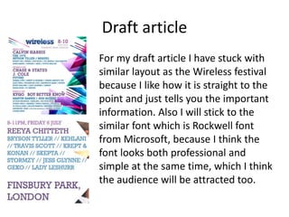 Draft article
For my draft article I have stuck with
similar layout as the Wireless festival
because I like how it is straight to the
point and just tells you the important
information. Also I will stick to the
similar font which is Rockwell font
from Microsoft, because I think the
font looks both professional and
simple at the same time, which I think
the audience will be attracted too.
 