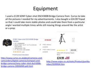 Equipment
http://www.currys.co.uk/gbuk/cameras-and-
camcorders/digital-cameras/compact-and-
bridge-cameras/sony-cyber-shot-dsch300b-
bridge-camera-10026049-pdt.html
http://www.argos.co.uk/static/Product/partNu
mber/3599934.htm
I used a £139 SONY Cyber-shot DSCH300B Bridge Camera from Currys to take
all the pictures I needed for my advertisements. I also bought a £24.99 Tripod
so that I could take more stable photos and could take them from a particular
angle I wanted multiple times while still moving things around like the artist
or a prop.
 