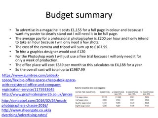 Budget summary
• To advertise in a magazine it costs £1,155 for a full page in colour and because I
want my poster to clearly stand out I will need it to be full page.
• The average pay for a professional photographer is £200 per hour and I only intend
to take an hour because I will only need a few shots.
• The cost of the camera and tripod will sum up to £163.99.
• To hire a graphics designer would cost £120
• For the Photoshop work I will just use a free trial because I will only need it for
only a week of production.
• The office place will cost £349 per month so this calculates to £4,188 for a year.
• So the overall cost will total up to £1987.99
http://www.sheengate.co.uk/a
dvertising/advertising-rates/
http://petapixel.com/2016/02/26/much-
photographers-charge-2016/
http://www.graphicdesigner2b.co.uk/prices
https://www.gumtree.com/p/desk-
space/flexible-office-space-cheap-desk-space-
with-registered-office-and-company-
registration-service/1175933645
 
