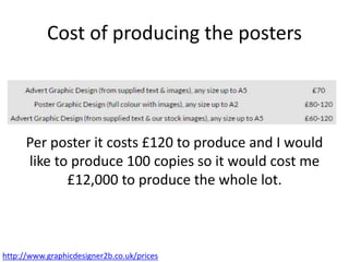 Cost of producing the posters
Per poster it costs £120 to produce and I would
like to produce 100 copies so it would cost me
£12,000 to produce the whole lot.
http://www.graphicdesigner2b.co.uk/prices
 