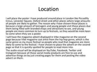 Location
I will place the poster I have produced around place in London like Piccadilly
Circus, Leicester Square, Oxford street and other places where large amounts
of people are likely to gather. The reason why I have chosen those places is
because a large amount of teenagers and young people visit those places due
them being filled with branded shops and attractions to see, and young
people are more common to turn up to festivals, so they would be more keen
to come when they see a poster.
I will have the magazine advert displayed in Vibe magazine on the second
page because Vibe magazine cast artist from the hip hop genre, which is the
same genre as my music festival so people who read that magazine are more
likely to come to the festival. I have chosen to place the advert on the second
page so that it is quickly spotted for people to read more into.
The audio-visual will be displayed on YouTube, Facebook, Twitter and
Instagram because all those social media products are free to use and
advertise things on by just creating pages for them and posting the video
advert on them.
 