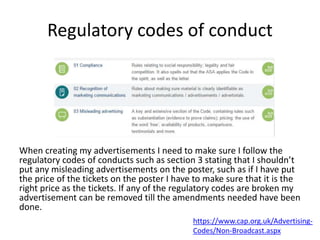 Regulatory codes of conduct
When creating my advertisements I need to make sure I follow the
regulatory codes of conducts such as section 3 stating that I shouldn’t
put any misleading advertisements on the poster, such as if I have put
the price of the tickets on the poster I have to make sure that it is the
right price as the tickets. If any of the regulatory codes are broken my
advertisement can be removed till the amendments needed have been
done.
https://www.cap.org.uk/Advertising-
Codes/Non-Broadcast.aspx
 