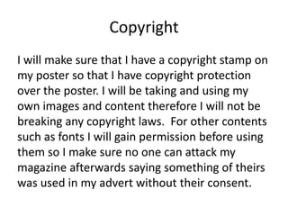 Copyright
I will make sure that I have a copyright stamp on
my poster so that I have copyright protection
over the poster. I will be taking and using my
own images and content therefore I will not be
breaking any copyright laws. For other contents
such as fonts I will gain permission before using
them so I make sure no one can attack my
magazine afterwards saying something of theirs
was used in my advert without their consent.
 
