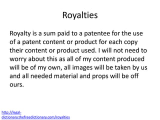 Royalties
Royalty is a sum paid to a patentee for the use
of a patent content or product for each copy
their content or product used. I will not need to
worry about this as all of my content produced
will be of my own, all images will be taken by us
and all needed material and props will be off
ours.
http://legal-
dictionary.thefreedictionary.com/royalties
 
