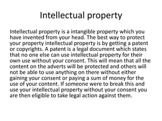 Intellectual property
Intellectual property is a intangible property which you
have invented from your head. The best way to protect
your property intellectual property is by getting a patent
or copyrights. A patent is a legal document which states
that no one else can use intellectual property for their
own use without your consent. This will mean that all the
content on the adverts will be protected and others will
not be able to use anything on there without either
gaining your consent or paying a sum of money for the
use of your content. If someone were to break this and
use your intellectual property without your consent you
are then eligible to take legal action against them.
 