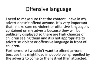 Offensive language
I need to make sure that the content I have in my
advert doesn’t offend anyone. It is very important
that I make sure no violent or offensive language is
contained on my adverts because they will be
publically displayed so there are high chances of
children seeing them and it is not appropriate to
advertise violent or offensive language in front of
children.
Furthermore I wouldn’t want to offend anyone
because this might lead in people being repelled by
the adverts to come to the festival than attracted.
 