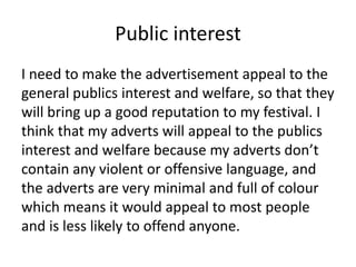 Public interest
I need to make the advertisement appeal to the
general publics interest and welfare, so that they
will bring up a good reputation to my festival. I
think that my adverts will appeal to the publics
interest and welfare because my adverts don’t
contain any violent or offensive language, and
the adverts are very minimal and full of colour
which means it would appeal to most people
and is less likely to offend anyone.
 