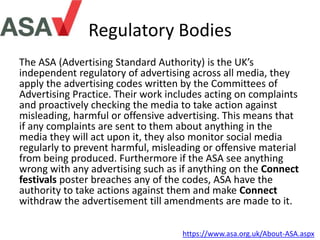 Regulatory Bodies
The ASA (Advertising Standard Authority) is the UK’s
independent regulatory of advertising across all media, they
apply the advertising codes written by the Committees of
Advertising Practice. Their work includes acting on complaints
and proactively checking the media to take action against
misleading, harmful or offensive advertising. This means that
if any complaints are sent to them about anything in the
media they will act upon it, they also monitor social media
regularly to prevent harmful, misleading or offensive material
from being produced. Furthermore if the ASA see anything
wrong with any advertising such as if anything on the Connect
festivals poster breaches any of the codes, ASA have the
authority to take actions against them and make Connect
withdraw the advertisement till amendments are made to it.
https://www.asa.org.uk/About-ASA.aspx
 