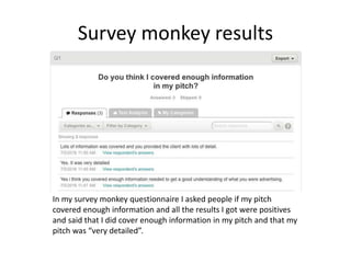 Survey monkey results
In my survey monkey questionnaire I asked people if my pitch
covered enough information and all the results I got were positives
and said that I did cover enough information in my pitch and that my
pitch was “very detailed”.
 