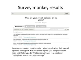 Survey monkey results
In my survey monkey questionnaire I asked people what their overall
opinions on my pitch was and all the replies I got was positive and
most said that my poster Photoshop work was very great and
“highlighted a clear campaign message”.
 