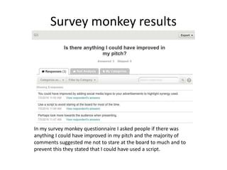 Survey monkey results
In my survey monkey questionnaire I asked people if there was
anything I could have improved in my pitch and the majority of
comments suggested me not to stare at the board to much and to
prevent this they stated that I could have used a script.
 