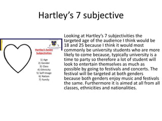 Hartley’s 7 subjective
Looking at Hartley’s 7 subjectivities the
targeted age of the audience I think would be
18 and 25 because I think it would most
commonly be university students who are more
likely to come because, typically university is a
time to party so therefore a lot of student will
look to entertain themselves as much as
possible by going to festivals and concerts. The
festival will be targeted at both genders
because both genders enjoy music and festivals
the same. Furthermore it is aimed at all from all
classes, ethnicities and nationalities.
 