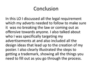 Conclusion
In this LO I discussed all the legal requirement
which my adverts needed to follow to make sure
it was no breaking the law or coming out as
offensive towards anyone. I also talked about
who I was specifically targeting my
advertisements at and also included all the
design ideas that lead up to the creation of my
poster. I also clearly illustrated the steps to
getting a trademark, showing all the things you
need to fill out as you go through the process.
 