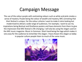 Campaign Message
The use of the colour purple with contrasting colours such as white and pink creates a
sense of mystery. Purple being the colour of wealth and mystery, MIC connoting that
their festival is unique. For the colour scheme I want to make it retro looking but
modernised to attract a wide range of audiences. For example, I want to use my
inspirations being Bestival and OneDance posters and have elements from them to give
the impression that MIC festival is life changing. I will also be using the slogan used on
the MIC music magazine. Music In Common. Short hand being the logo which makes it
very easy for the audience to remember the slogan. I have chosen this slogan as today
in popular culture people listen to much of the same music.
 